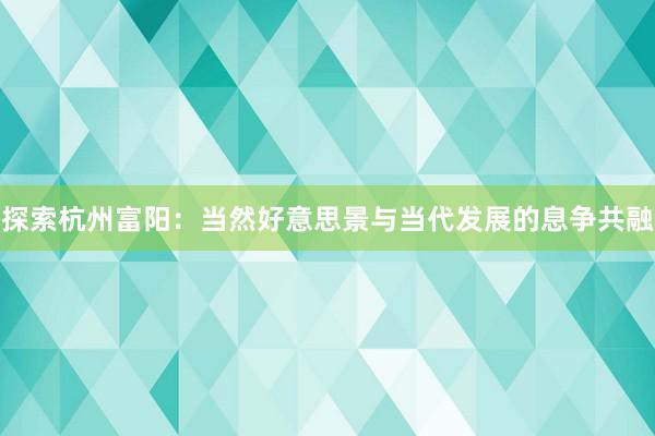 探索杭州富阳：当然好意思景与当代发展的息争共融