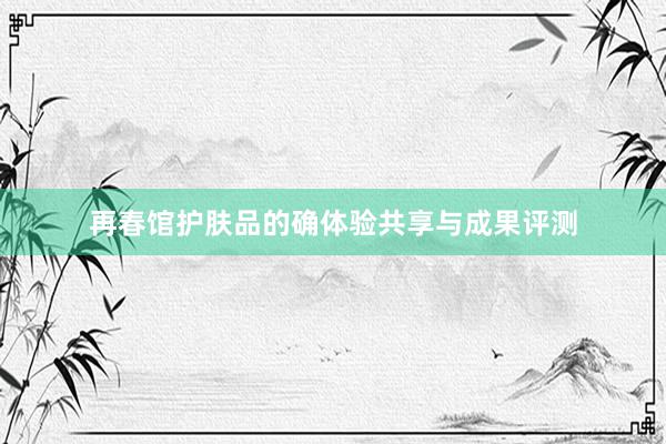 再春馆护肤品的确体验共享与成果评测